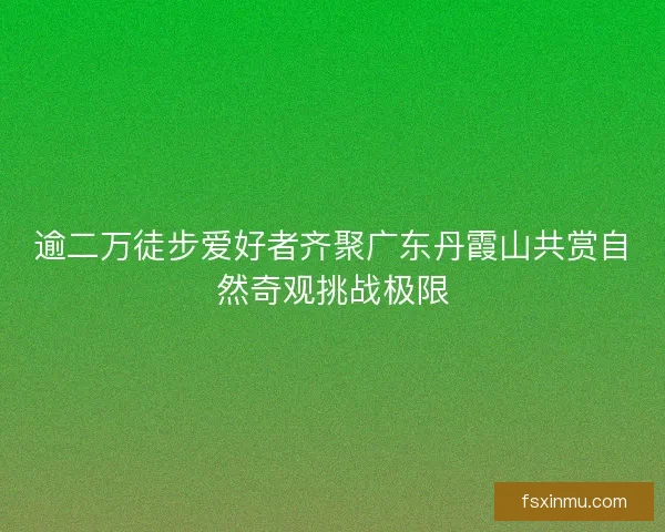 逾二万徒步爱好者齐聚广东丹霞山共赏自然奇观挑战极限