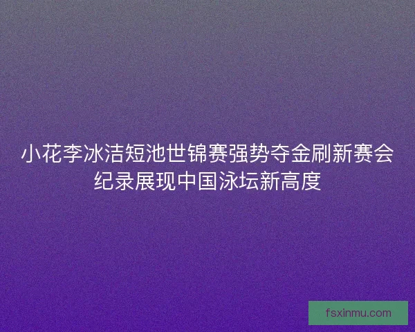 小花李冰洁短池世锦赛强势夺金刷新赛会纪录展现中国泳坛新高度