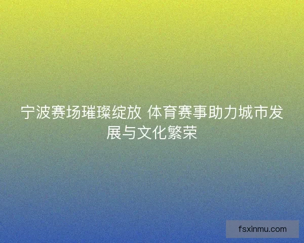 宁波赛场璀璨绽放 体育赛事助力城市发展与文化繁荣